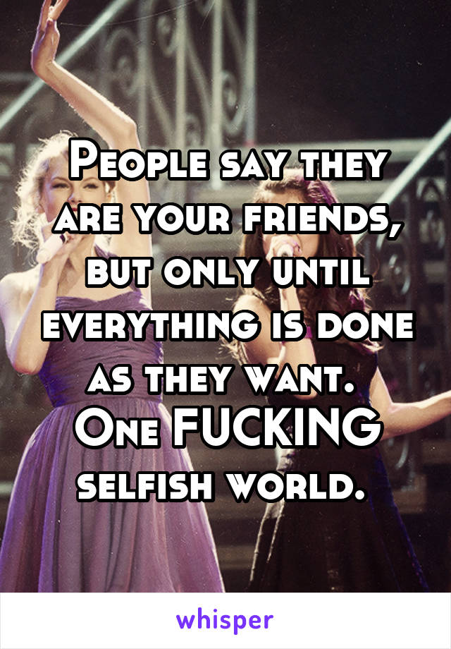People say they are your friends, but only until everything is done as they want. 
One FUCKING selfish world. 