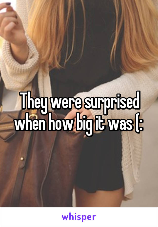 They were surprised when how big it was (: 