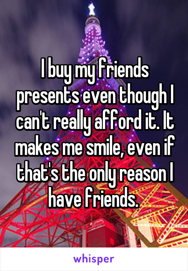 I buy my friends presents even though I can't really afford it. It makes me smile, even if that's the only reason I have friends. 