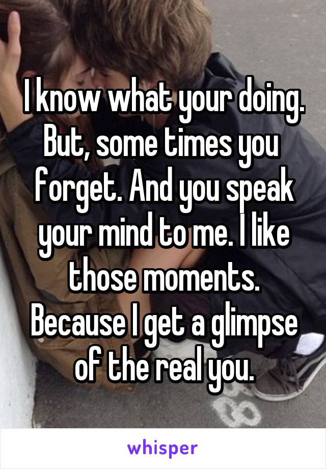 I know what your doing. But, some times you  forget. And you speak your mind to me. I like those moments. Because I get a glimpse of the real you.