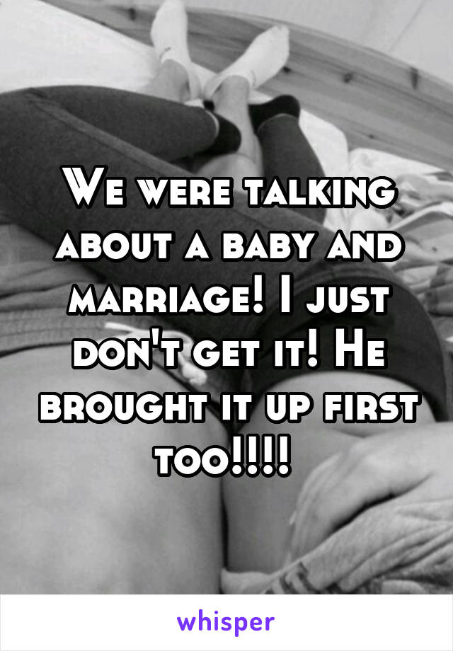 We were talking about a baby and marriage! I just don't get it! He brought it up first too!!!! 