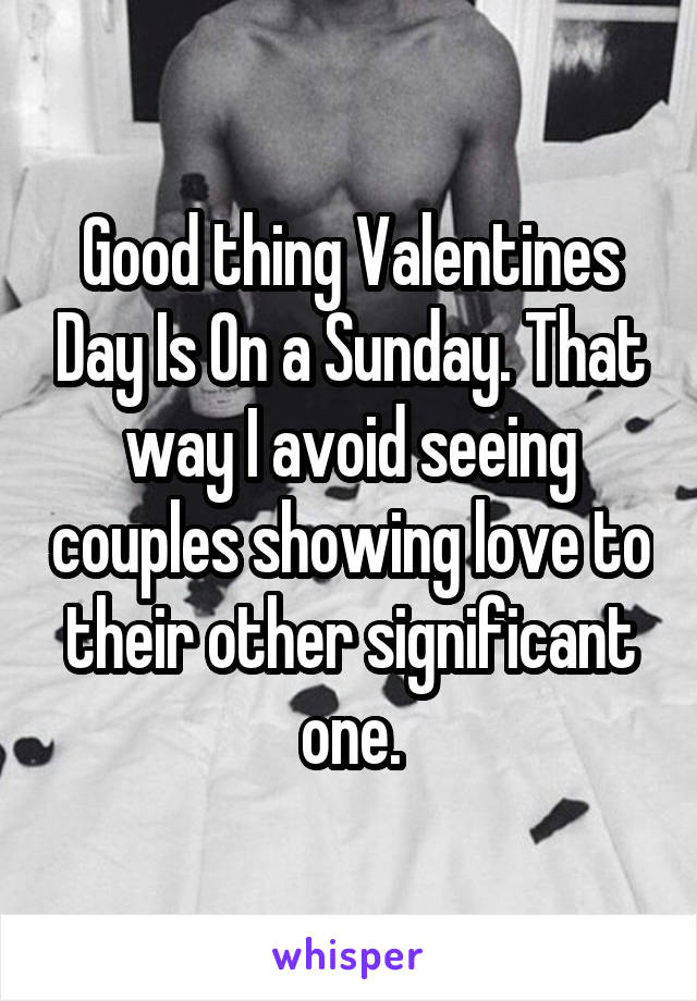 Good thing Valentines Day Is On a Sunday. That way I avoid seeing couples showing love to their other significant one.