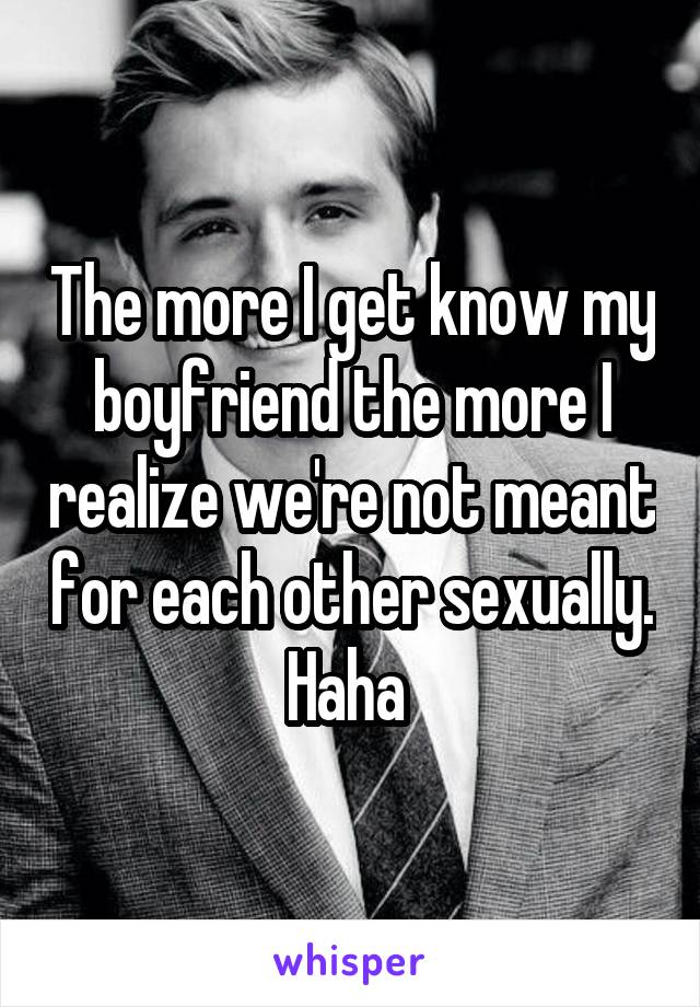 The more I get know my boyfriend the more I realize we're not meant for each other sexually. Haha 