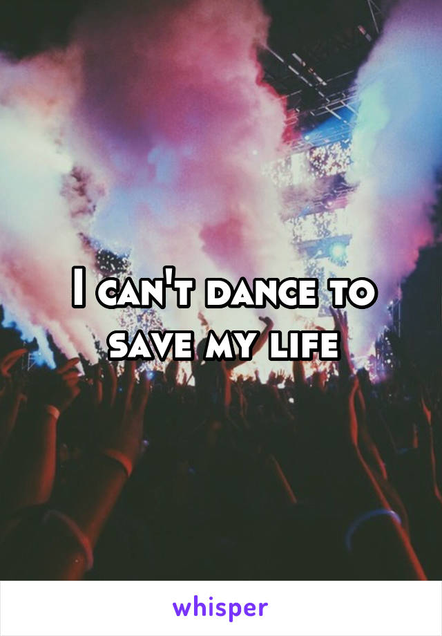 I can't dance to save my life