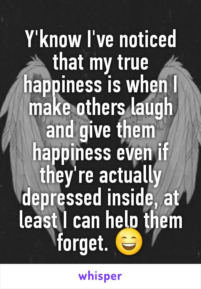 Y'know I've noticed that my true happiness is when I make others laugh and give them happiness even if they're actually depressed inside, at least I can help them forget. 😄