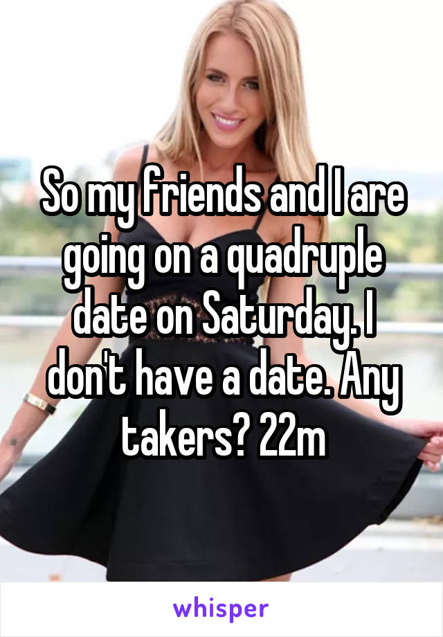 So my friends and I are going on a quadruple date on Saturday. I don't have a date. Any takers? 22m