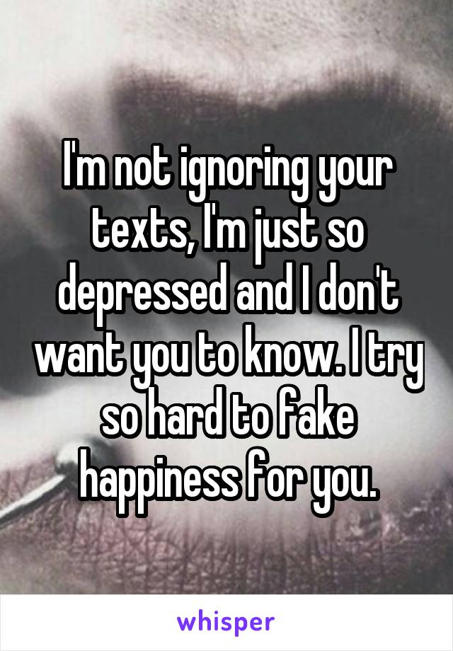 I'm not ignoring your texts, I'm just so depressed and I don't want you to know. I try so hard to fake happiness for you.