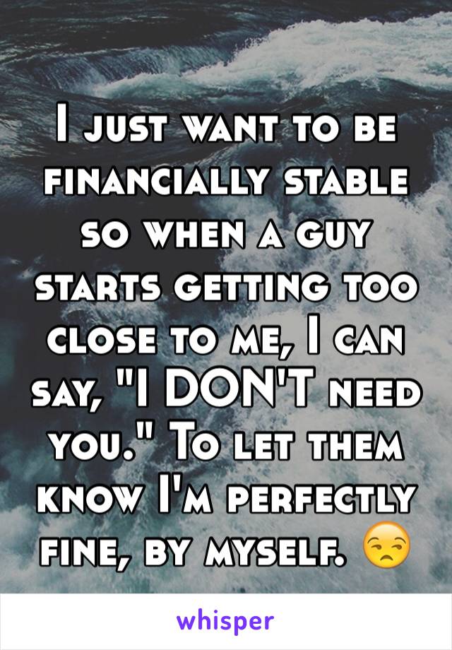 I just want to be financially stable so when a guy starts getting too close to me, I can say, "I DON'T need you." To let them know I'm perfectly fine, by myself. 😒