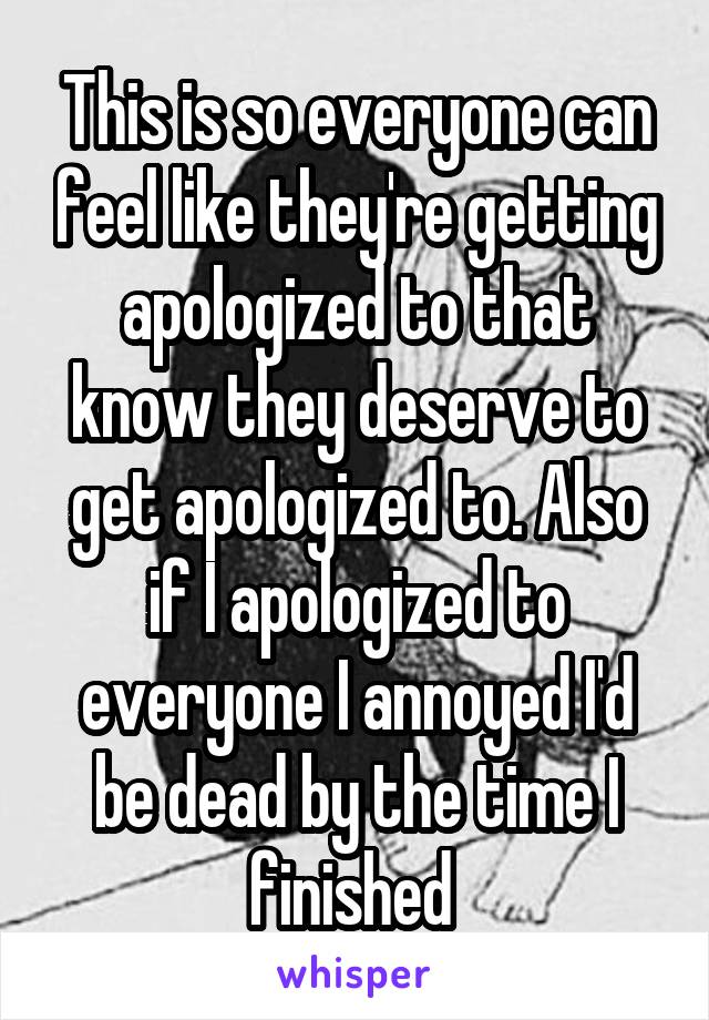 This is so everyone can feel like they're getting apologized to that know they deserve to get apologized to. Also if I apologized to everyone I annoyed I'd be dead by the time I finished 