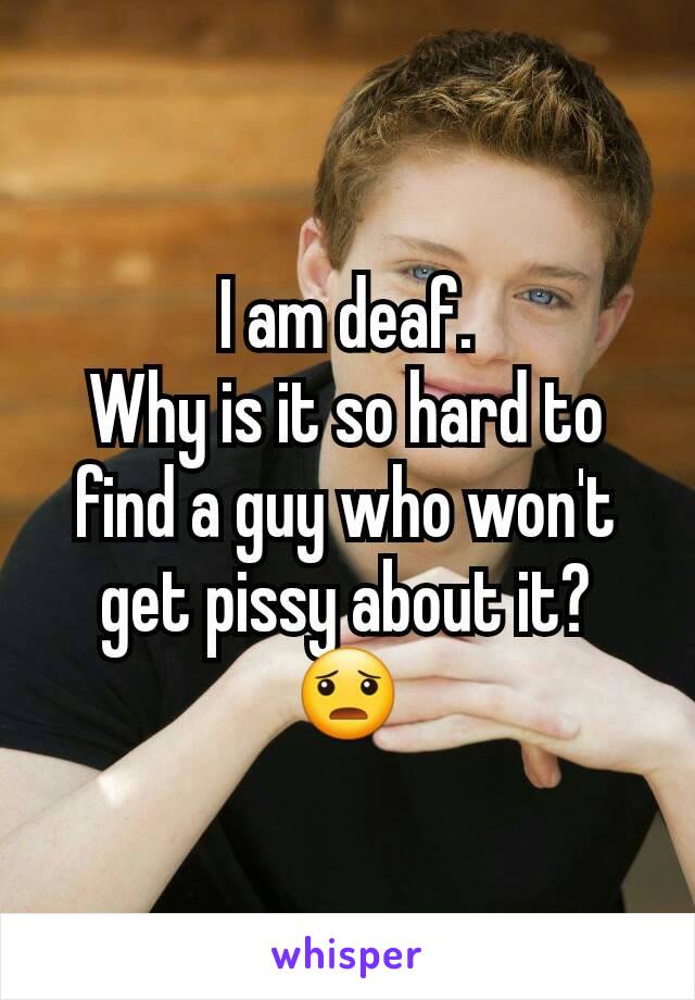 I am deaf.
Why is it so hard to find a guy who won't get pissy about it?
😦