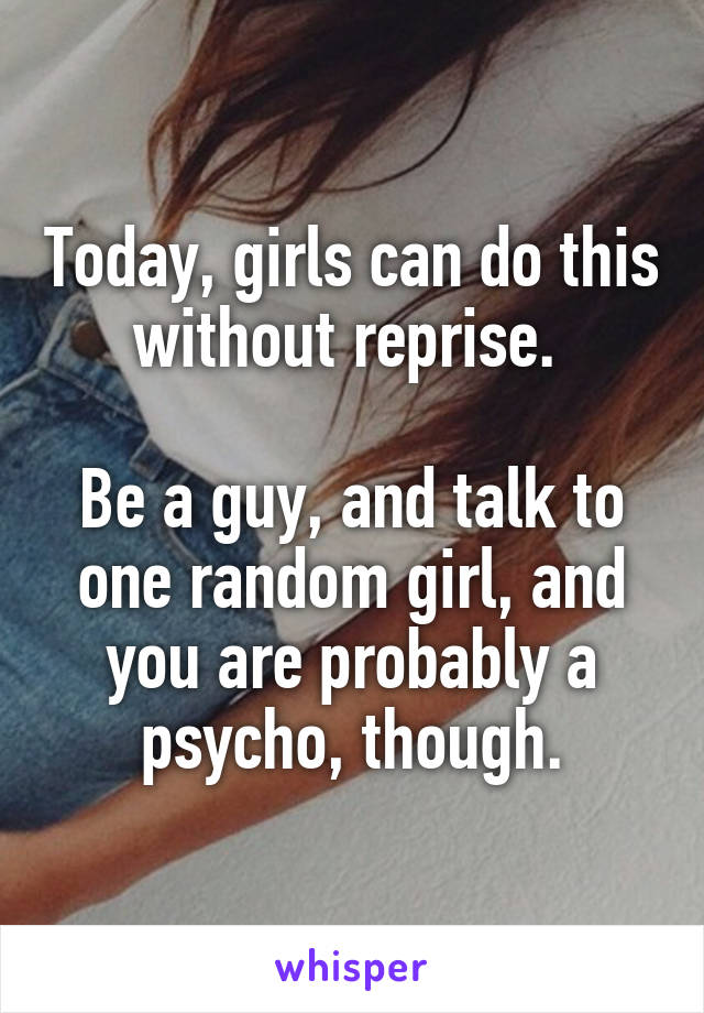 Today, girls can do this without reprise. 

Be a guy, and talk to one random girl, and you are probably a psycho, though.