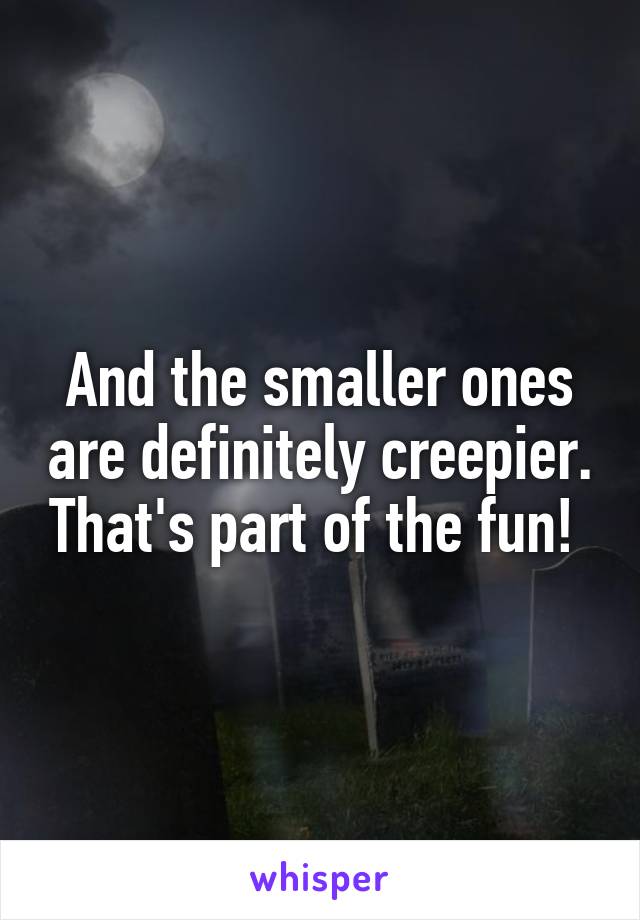 And the smaller ones are definitely creepier. That's part of the fun! 