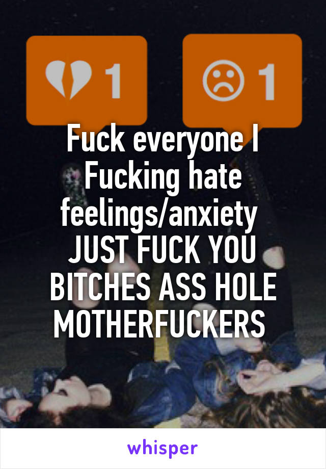 Fuck everyone I Fucking hate feelings/anxiety 
JUST FUCK YOU BITCHES ASS HOLE MOTHERFUCKERS 
