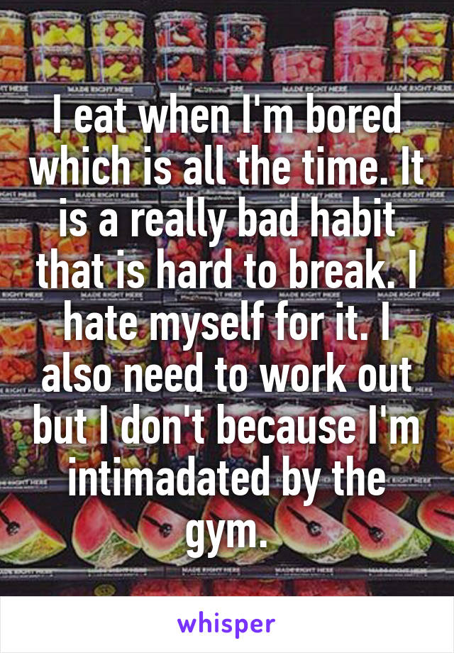 I eat when I'm bored which is all the time. It is a really bad habit that is hard to break. I hate myself for it. I also need to work out but I don't because I'm intimadated by the gym.