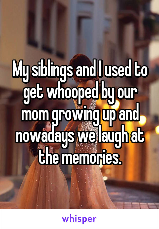My siblings and I used to get whooped by our mom growing up and nowadays we laugh at the memories.