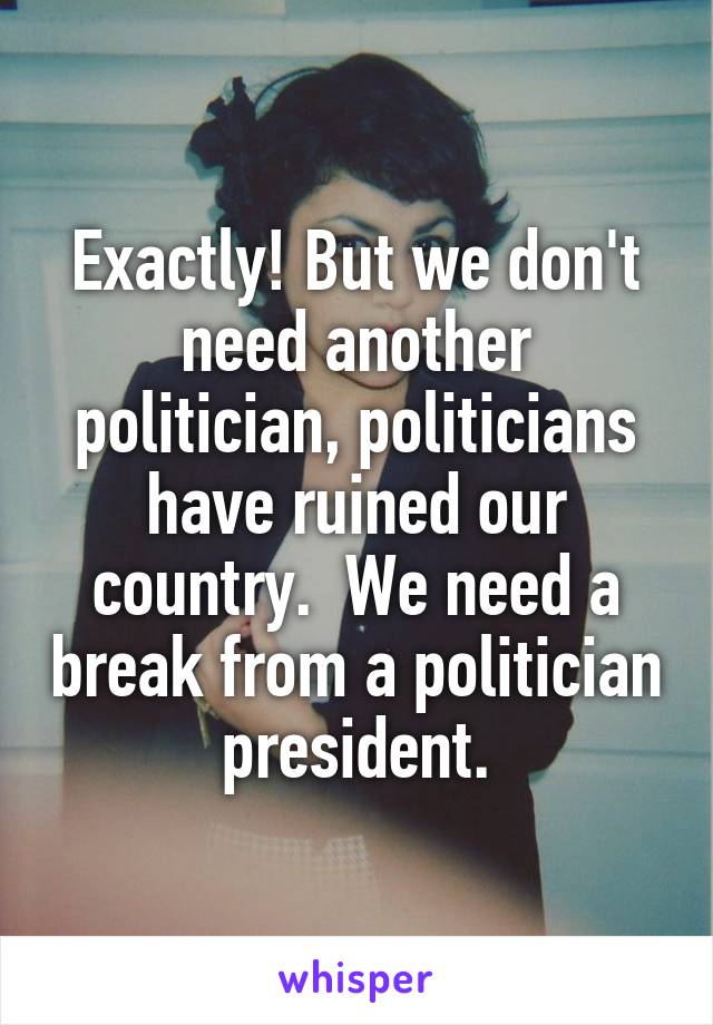 Exactly! But we don't need another politician, politicians have ruined our country.  We need a break from a politician president.