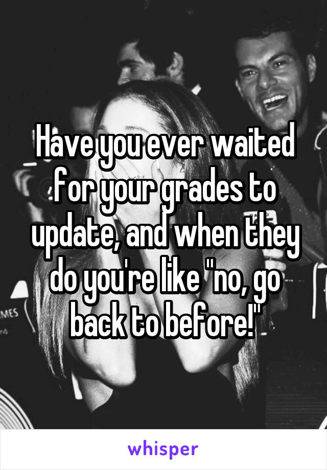 Have you ever waited for your grades to update, and when they do you're like "no, go back to before!"