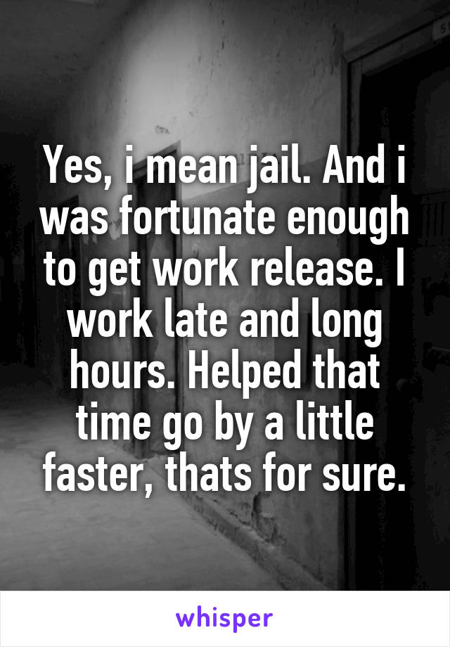 Yes, i mean jail. And i was fortunate enough to get work release. I work late and long hours. Helped that time go by a little faster, thats for sure.