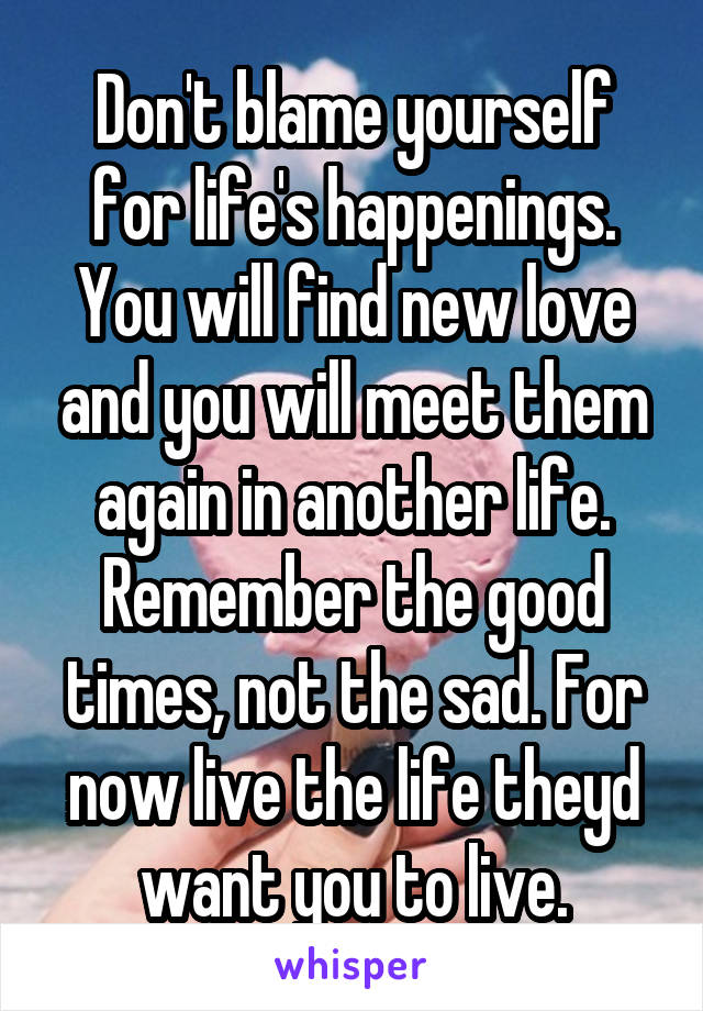 Don't blame yourself for life's happenings. You will find new love and you will meet them again in another life. Remember the good times, not the sad. For now live the life theyd want you to live.