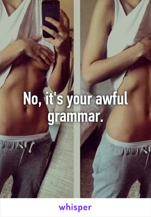No, it's your awful grammar.