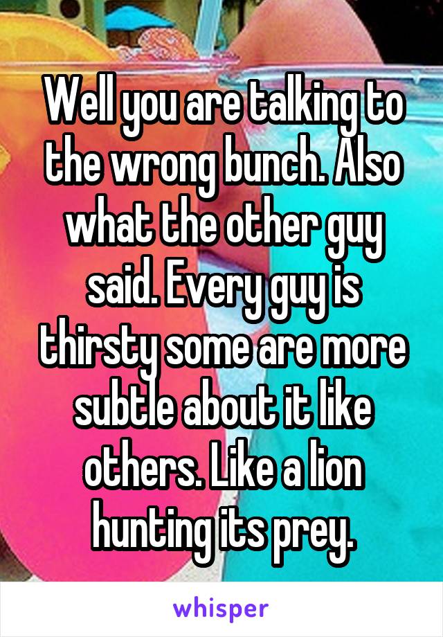 Well you are talking to the wrong bunch. Also what the other guy said. Every guy is thirsty some are more subtle about it like others. Like a lion hunting its prey.