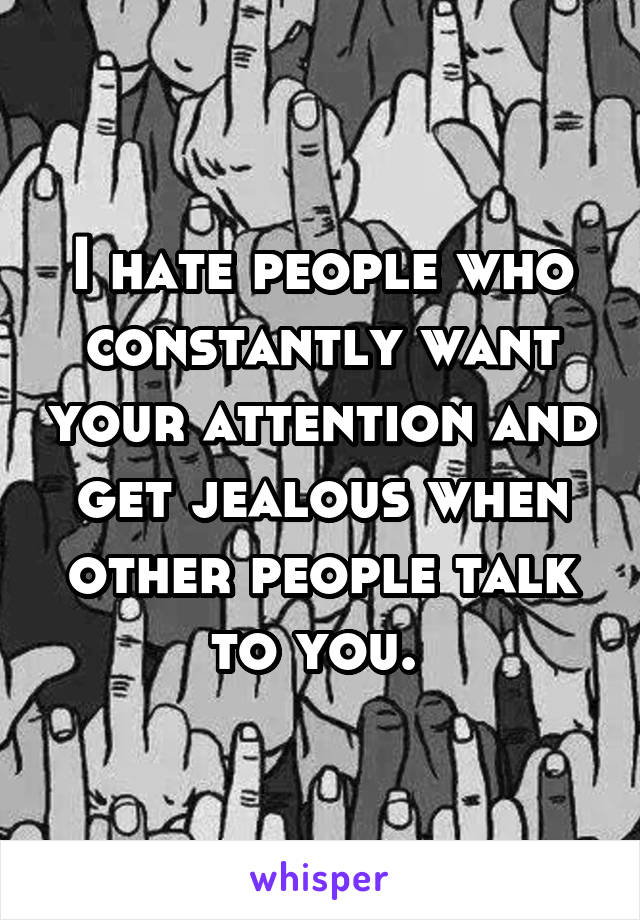 I hate people who constantly want your attention and get jealous when other people talk to you. 