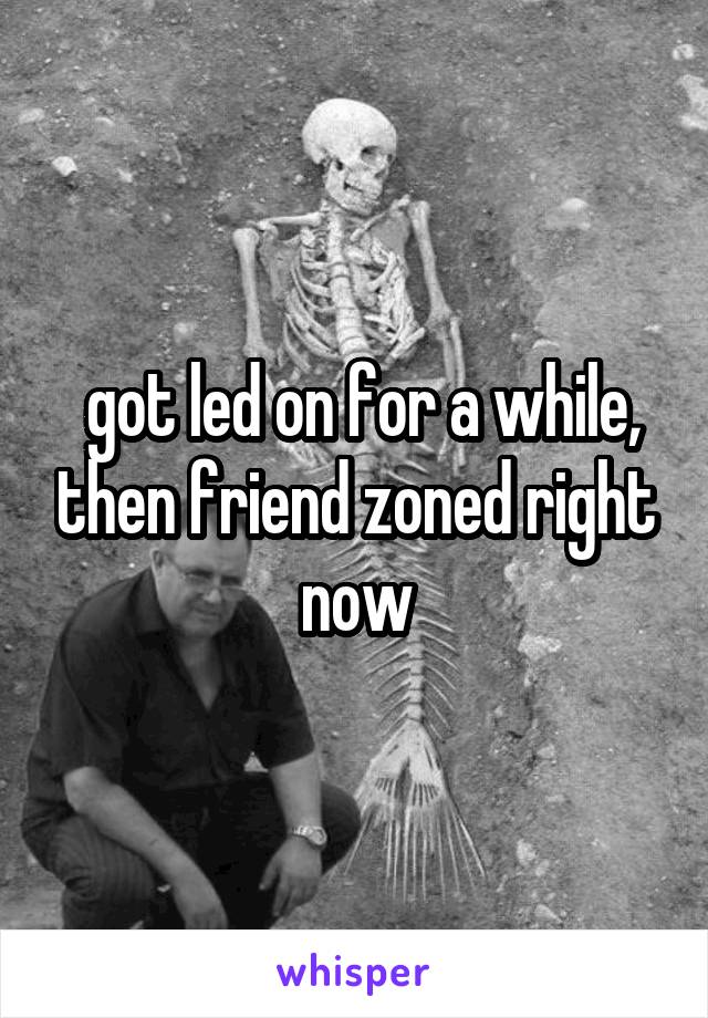  got led on for a while, then friend zoned right now