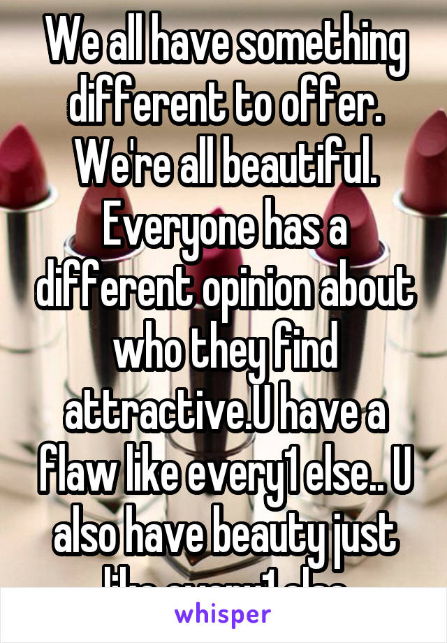 We all have something different to offer. We're all beautiful. Everyone has a different opinion about who they find attractive.U have a flaw like every1 else.. U also have beauty just like every1 else