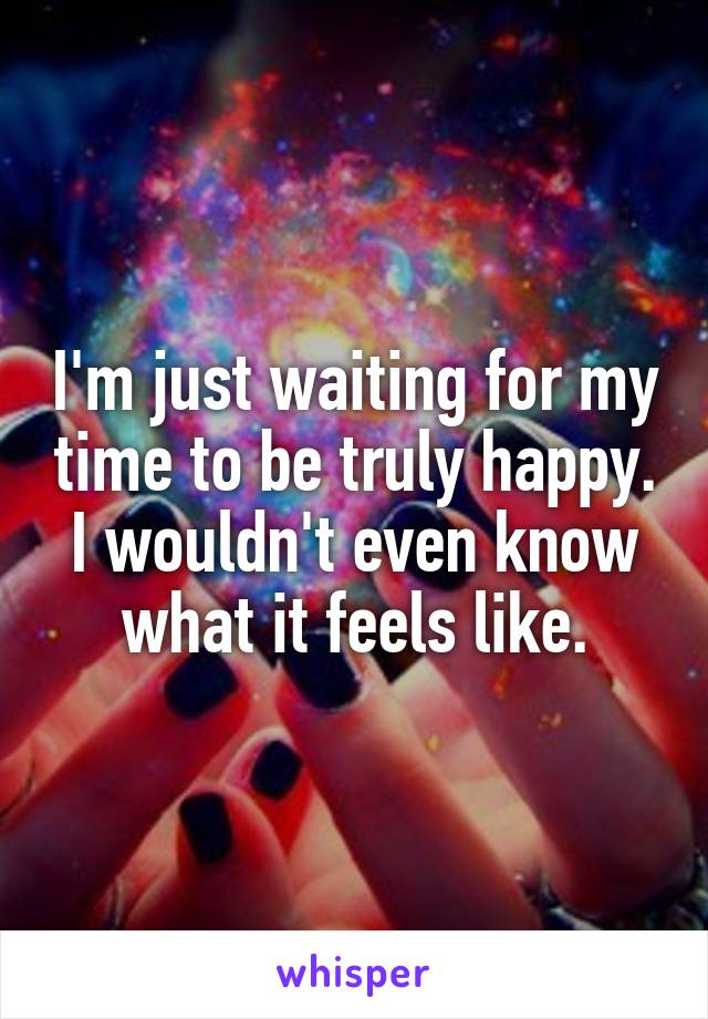 I'm just waiting for my time to be truly happy. I wouldn't even know what it feels like.