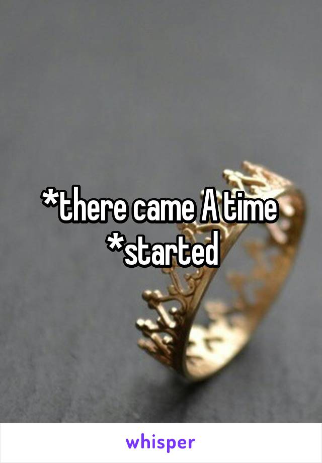 *there came A time 
*started