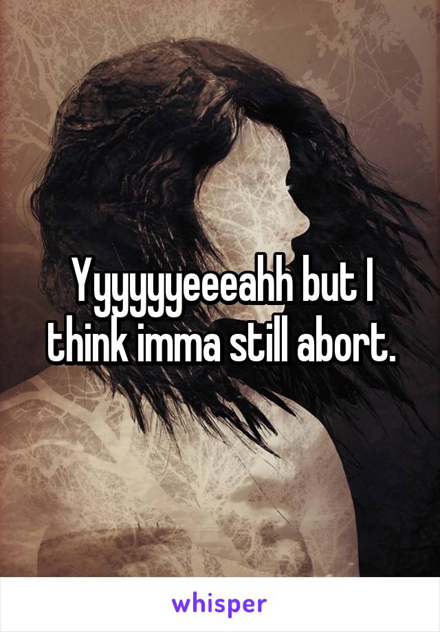 Yyyyyyeeeahh but I think imma still abort.