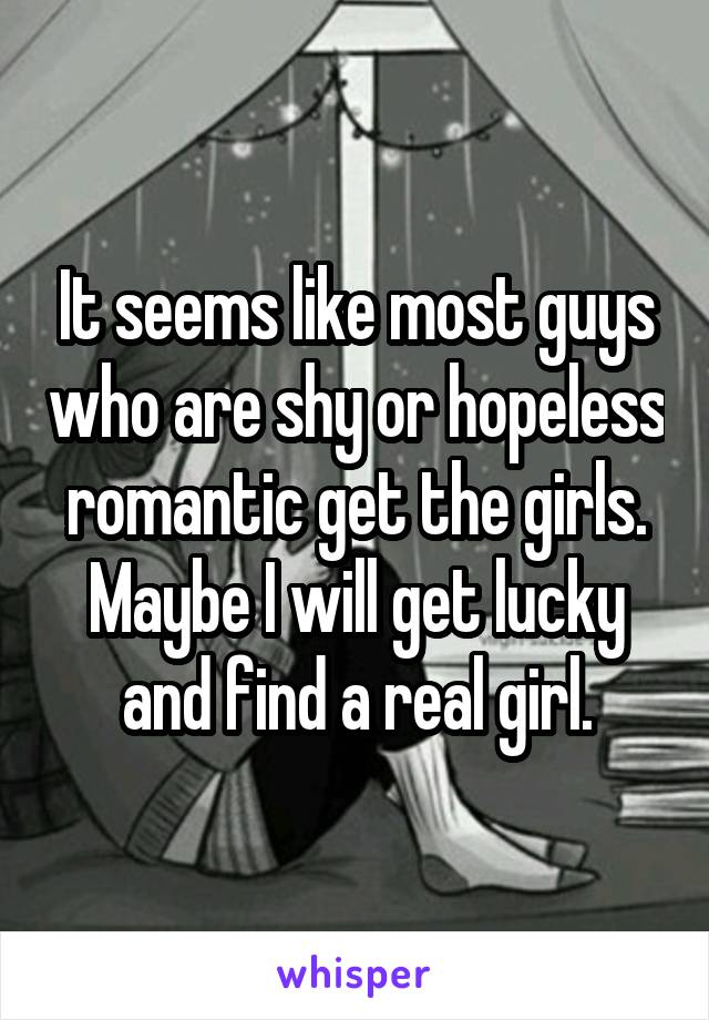 It seems like most guys who are shy or hopeless romantic get the girls. Maybe I will get lucky and find a real girl.