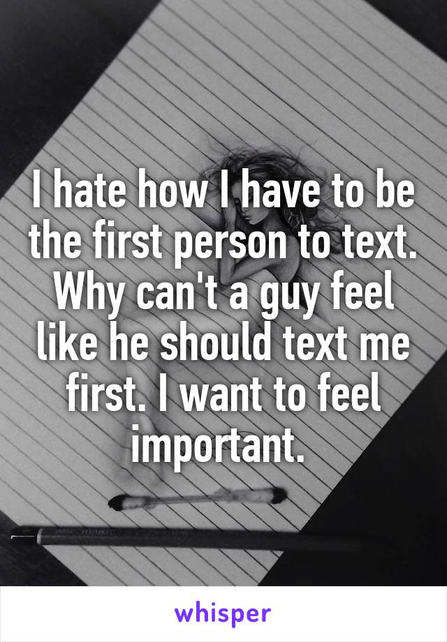 I hate how I have to be the first person to text. Why can't a guy feel like he should text me first. I want to feel important. 