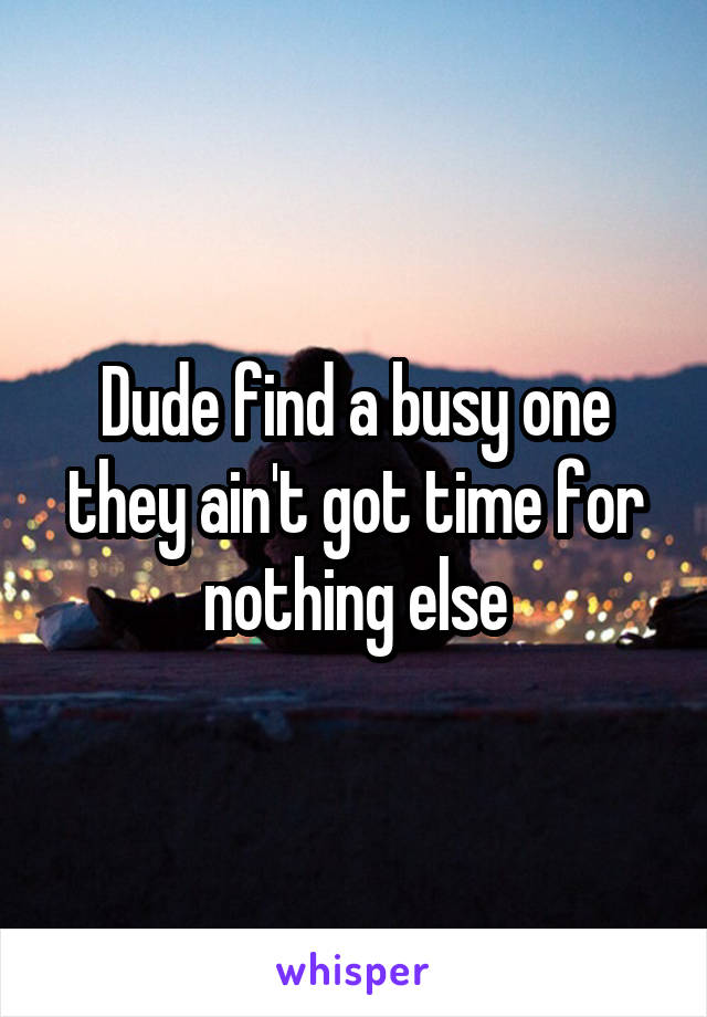 Dude find a busy one they ain't got time for nothing else