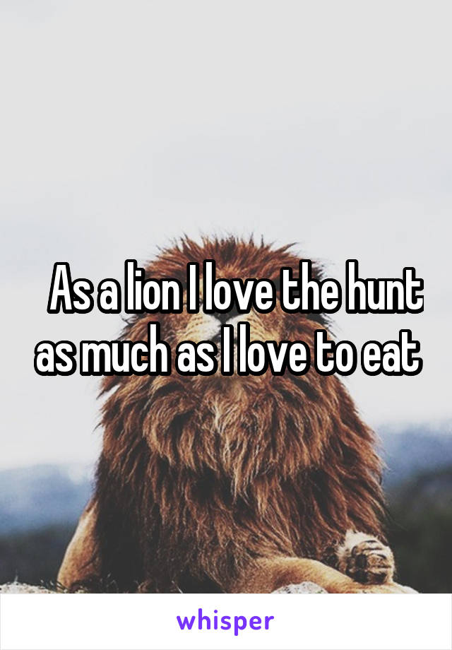   As a lion I love the hunt as much as I love to eat