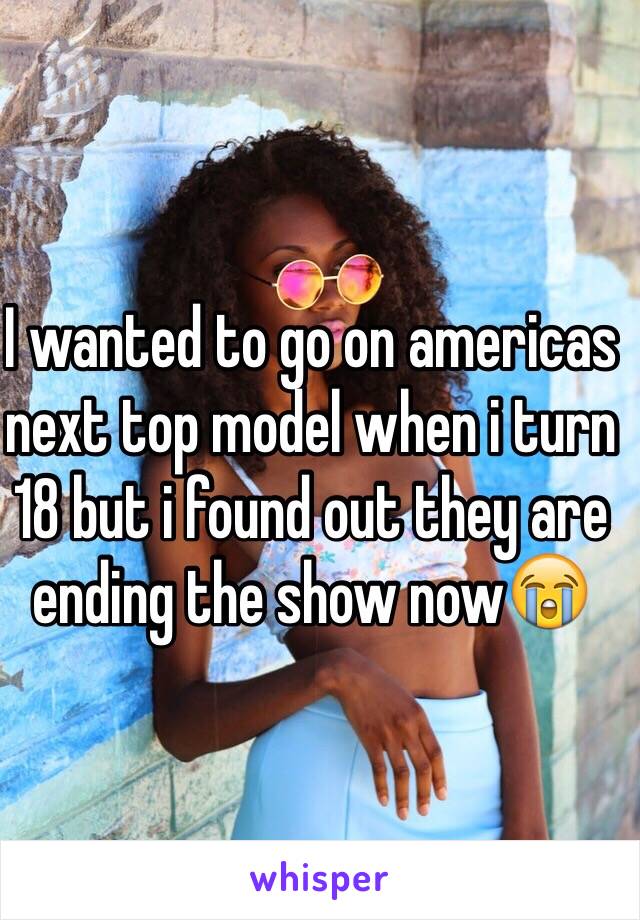 I wanted to go on americas next top model when i turn 18 but i found out they are ending the show now😭