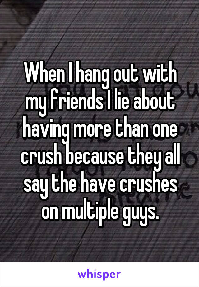 When I hang out with my friends I lie about having more than one crush because they all say the have crushes on multiple guys.
