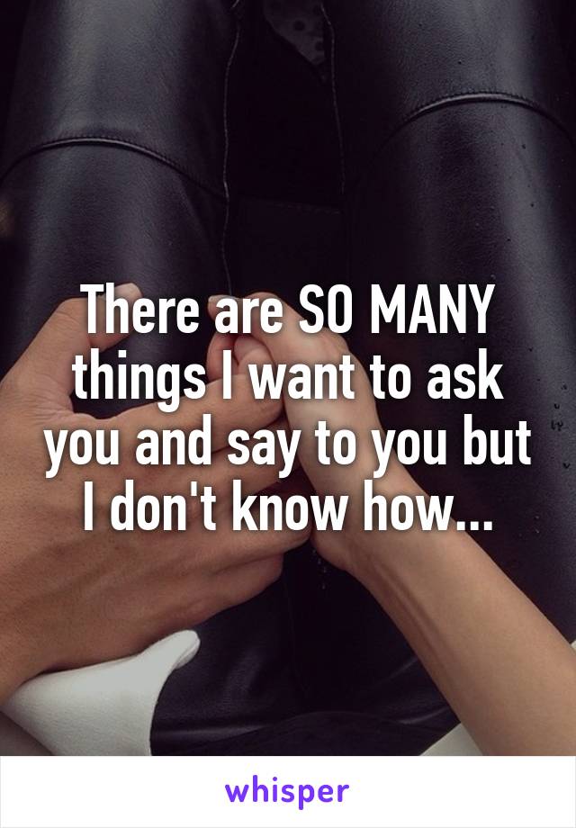 There are SO MANY things I want to ask you and say to you but I don't know how...