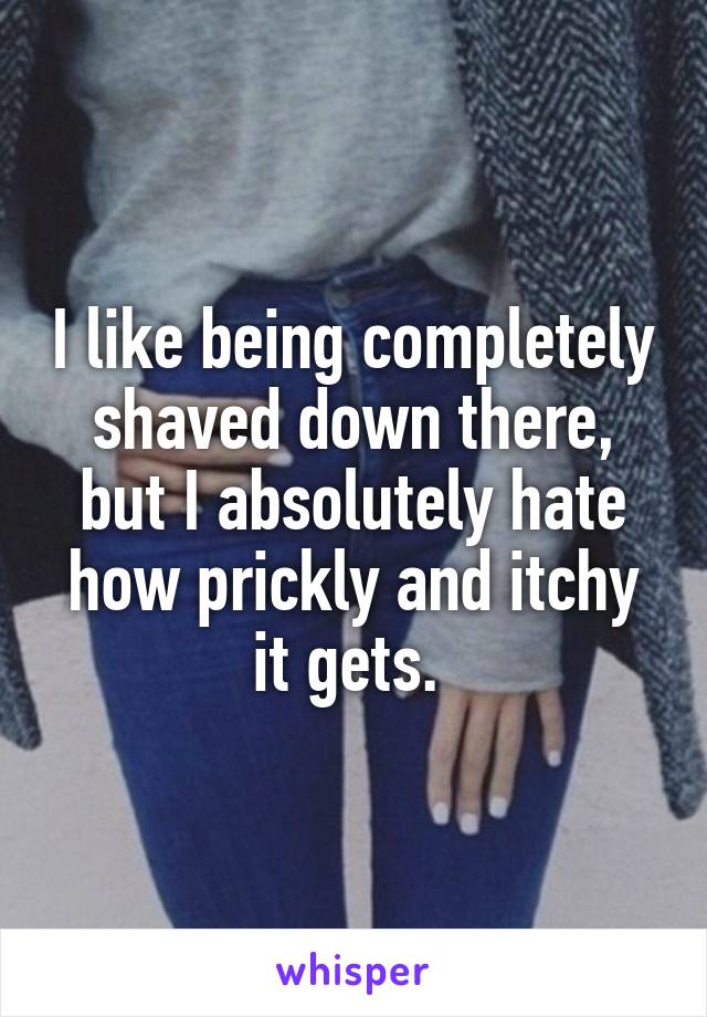 I like being completely shaved down there, but I absolutely hate how prickly and itchy it gets. 