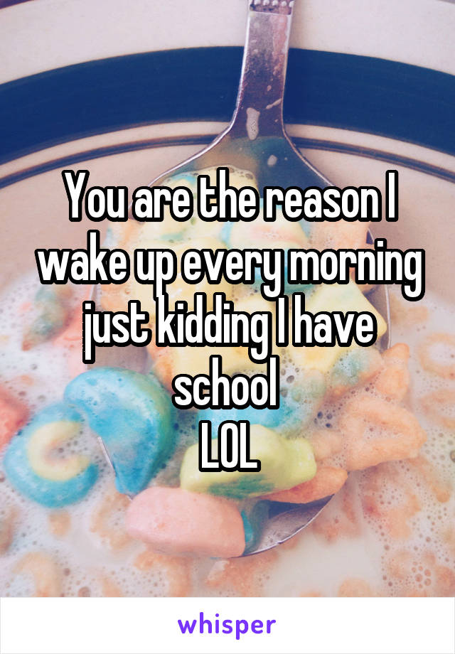 You are the reason I wake up every morning just kidding I have school 
LOL
