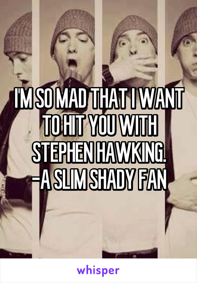 I'M SO MAD THAT I WANT
TO HIT YOU WITH STEPHEN HAWKING.
-A SLIM SHADY FAN