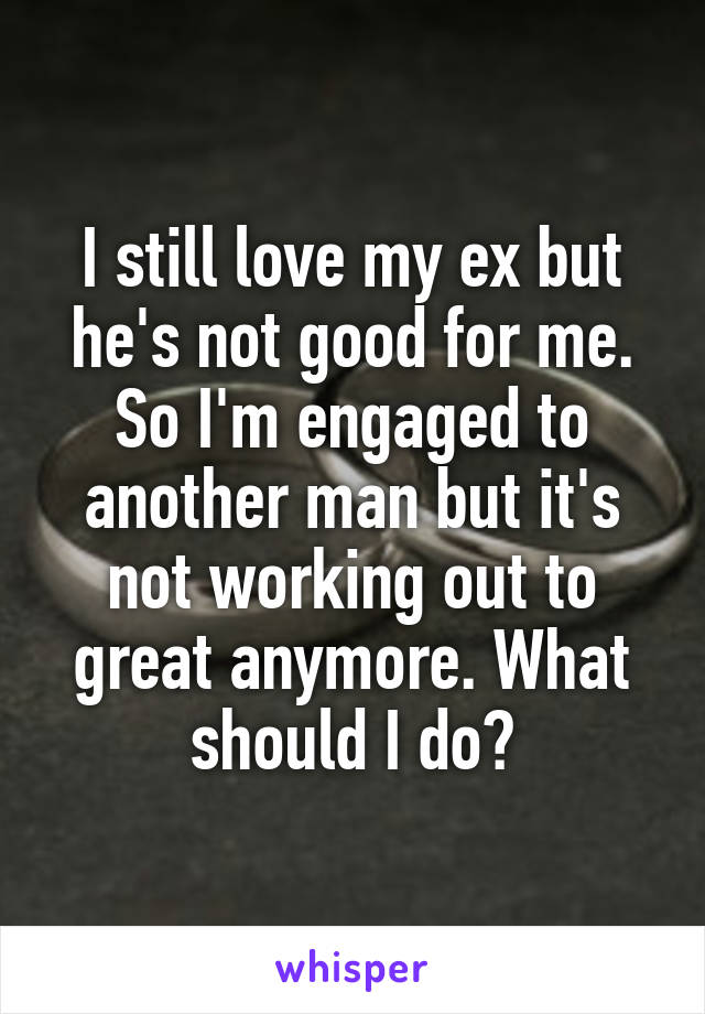 I still love my ex but he's not good for me. So I'm engaged to another man but it's not working out to great anymore. What should I do?