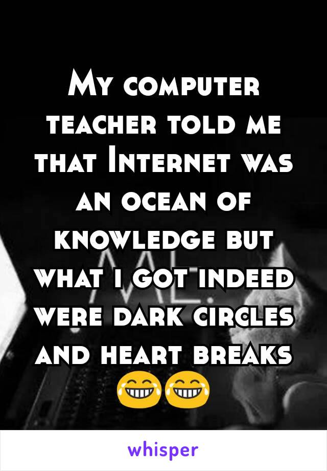 My computer teacher told me that Internet was an ocean of knowledge but what i got indeed were dark circles and heart breaks 😂😂