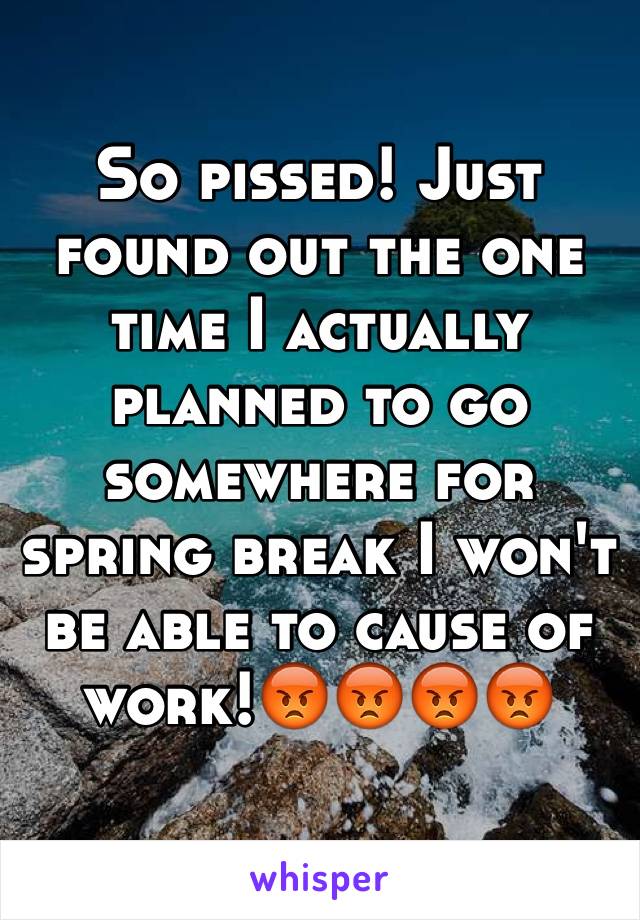 So pissed! Just found out the one time I actually planned to go somewhere for spring break I won't be able to cause of work!😡😡😡😡