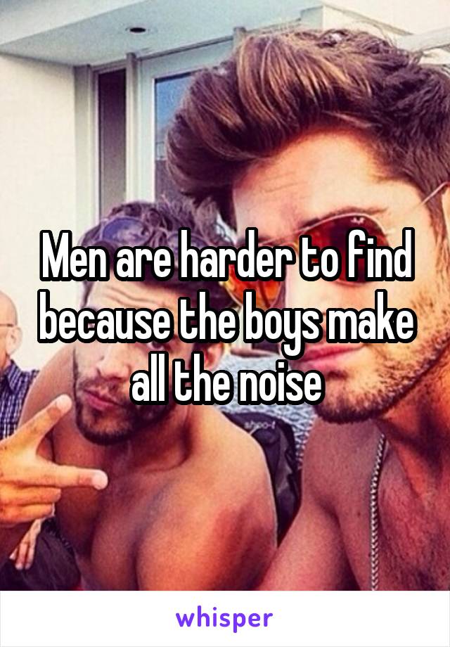 Men are harder to find because the boys make all the noise