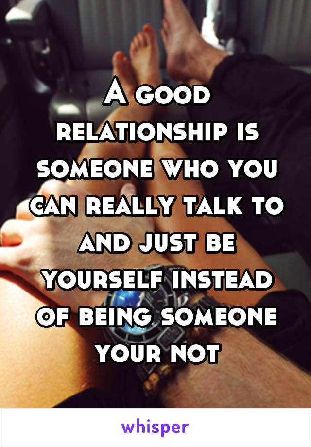 A good relationship is someone who you can really talk to and just be yourself instead of being someone your not