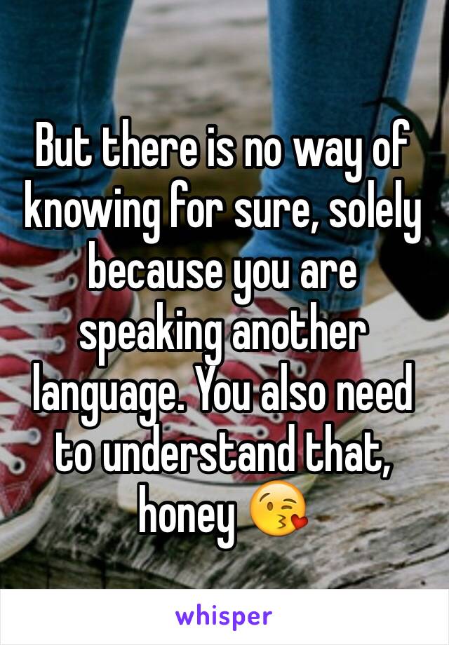 But there is no way of knowing for sure, solely because you are speaking another language. You also need to understand that, honey 😘