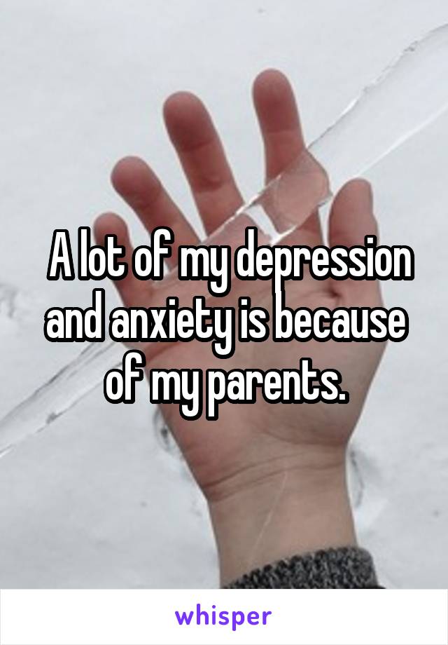  A lot of my depression and anxiety is because of my parents.