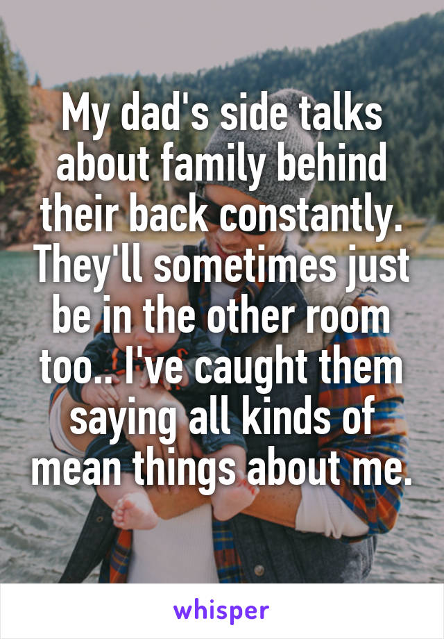 My dad's side talks about family behind their back constantly. They'll sometimes just be in the other room too.. I've caught them saying all kinds of mean things about me. 