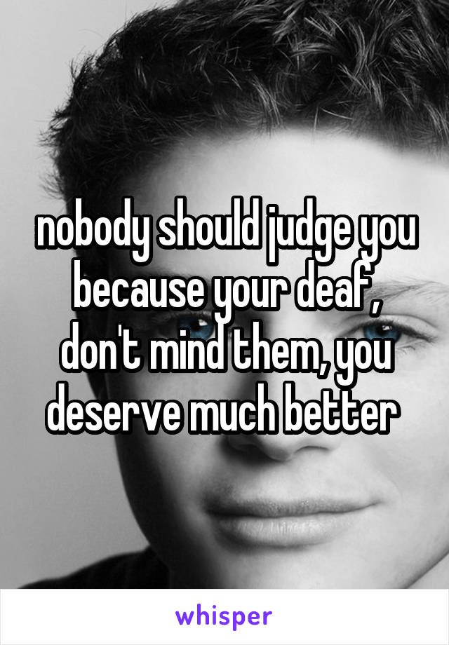 nobody should judge you because your deaf, don't mind them, you deserve much better 